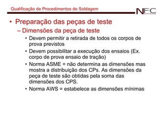 Qualificação de Procedimentos de Soldagem Preparação das peças de teste Dimensões da peça de teste Devem permitir a retirada de todos os corpos de prova previstos Devem possibilitar a execução dos ensaios (Ex. corpo de prova ensaio de tração) Norma ASME = não determina as dimensões mas mostra a distribuição dos CPs. As dimensões da peça de teste são obtidas pela soma das dimensões dos CPS. Norma AWS = estabelece as dimensões mínimas 