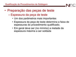 Qualificação de Procedimentos de Soldagem Preparação das peças de teste Espessura da peça de teste Um dos parâmetros mais importantes Espessura da peça de teste determina a faixa de espessuras do procedimento qualificado. Em geral deve ser (no mínimo) a metade da espessura máxima a ser soldada 