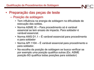 Qualificação de Procedimentos de Soldagem Preparação das peças de teste Posição de soldagem Tem influência na energia de soldagem na dificuldade de execução das soldas. Norma ASME IX – Para procedimento só é variável essencial se tem ensaio de impacto. Para soldador é variável essencial. Norma AWS D1.1 – É variável essencial para procedimento e para soldador Norma API 1104 – É variável essencial para procedimento e para soldador. Na escolha da posição de soldagem se busca verificar se por exemplo uma posição qualifica outras (Ex. ASME posição 6G qualifica todas posições para soldador) 