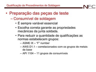 Qualificação de Procedimentos de Soldagem Preparação das peças de teste Consumível de soldagem É sempre variável essencial Escolha correta garante as propriedades mecânicas da junta soldada. Para reduzir a quantidade de qualificações as normas estabelecem grupos: ASME IX – “F” number AWS D1.1 – correlacionados com os grupos de metais de base API 1104 – 11 grupos de consumíveis 