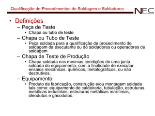 Qualificação de Procedimentos de Soldagem e Soldadores Definições Peça de Teste Chapa ou tubo de teste Chapa ou Tubo de Teste Peça soldada para a qualificação de procedimento de soldagem da executante ou de soldadores ou operadores de soldagem Chapa de Teste de Produção Chapa soldada nas mesmas condições de uma junta soldada do equipamento, com a finalidade de executar ensaios mecânicos, químicos, metalográficos, ou não destrutivos. Equipamento Produto da fabricação, construção e/ou montagem soldada tais como: equipamento de caldeiraria, tubulação, estruturas metálicas industriais, estruturas metálicas marítimas, oleodutos e gasodutos. 
