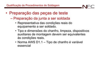 Qualificação de Procedimentos de Soldagem Preparação das peças de teste Preparação da junta a ser soldada Representativa das condições reais do equipamento a ser soldado. Tipo e dimensões do chanfro, limpeza, dispositivos auxiliares de montagem devem ser equivalentes às condições reais. Norma AWS D1.1 – Tipo de chanfro é variável essencial 