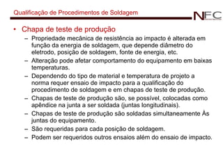 Qualificação de Procedimentos de Soldagem Chapa de teste de produção Propriedade mecânica de resistência ao impacto é alterada em função da energia de soldagem, que depende diâmetro do eletrodo, posição de soldagem, fonte de energia, etc.  Alteração pode afetar comportamento do equipamento em baixas temperaturas. Dependendo do tipo de material e temperatura de projeto a norma requer ensaio de impacto para a qualificação do procedimento de soldagem e em chapas de teste de produção. Chapas de teste de produção são, se possível, colocadas como apêndice na junta a ser soldada (juntas longitudinais). Chapas de teste de produção são soldadas simultaneamente Às juntas do equipamento. São requeridas para cada posição de soldagem. Podem ser requeridos outros ensaios além do ensaio de impacto. 