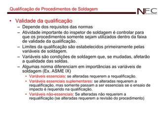 Qualificação de Procedimentos de Soldagem Validade da qualificação Depende dos requisitos das normas Atividade importante do inspetor de soldagem é controlar para que os procedimentos somente sejam utilizados dentro da faixa de validade da qualificação. Limites da qualificação são estabelecidos primeiramente pelas variáveis de soldagem. Variáveis são condições de soldagem que, se mudadas, afetarão a qualidade das soldas. Algumas norma diferenciam em importâncias as variáveis de soldagem (Ex. ASME IX) Variáveis essenciais : se alteradas requerem a requalificação. Variáveis essenciais suplementares :   se alteradas requerem a requalificação, mas somente passam a ser essenciais se o ensaio de impacto é requerido na qualificação. Variáveis não-essenciais :  Se alteradas não requerem a requalificação (se alteradas requerem a revisão do procedimento) 