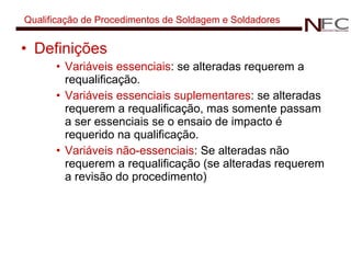 Qualificação de Procedimentos de Soldagem e Soldadores Definições Variáveis essenciais : se alteradas requerem a requalificação. Variáveis essenciais suplementares :  se alteradas requerem a requalificação, mas somente passam a ser essenciais se o ensaio de impacto é requerido na qualificação. Variáveis não-essenciais :  Se alteradas não requerem a requalificação (se alteradas requerem a revisão do procedimento) 
