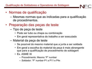 Qualificação de Soldadores e Operadores de Soldagem Normas de qualificação Mesmas normas que as indicadas para a qualificação de procedimentos. Preparação das peças de teste Tipo de peça de teste Pode ser tubo ou chapa ou combinação Em geral representativa do trabalho a ser executado Material da peça de teste Se possível do mesmo material que a junta a ser soldada Em geral a escolha do material da peça é mais abrangente que para a qualificação de procedimento de soldagem Ex. ASME IX  Procedimento: Mesmo “P” number Soldador: “P” number P1 a P11 e P4x 