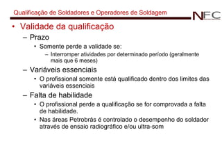 Qualificação de Soldadores e Operadores de Soldagem Validade da qualificação Prazo Somente perde a validade se: Interromper atividades por determinado período (geralmente mais que 6 meses) Variáveis essenciais O profissional somente está qualificado dentro dos limites das variáveis essenciais Falta de habilidade O profissional perde a qualificação se for comprovada a falta de habilidade. Nas áreas Petrobrás é controlado o desempenho do soldador através de ensaio radiográfico e/ou ultra-som 