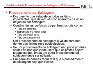 Qualificação de Procedimentos de Soldagem e Soldadores Procedimento de Soldagem Documento que estabelece todos os itens importantes, que devem ser considerados na união de juntas por soldagem. Contém limites ou faixas de parâmetros tais como: Tipo de corrente Espessura do metal base Tipo de metal base Tipo de consumível Um procedimento de soldagem é válido somente dentro dos limites nele estabelecidos. Se um procedimento de soldagem não pode produzir soldas de boa qualidade, sem que os limites sejam ultrapassados, então um outro procedimento de soldagem deve ser utilizado. Em geral as normas requerem que o procedimento de soldagem seja qualificado. 