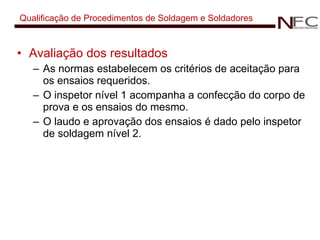 Qualificação de Procedimentos de Soldagem e Soldadores Avaliação dos resultados As normas estabelecem os critérios de aceitação para os ensaios requeridos. O inspetor nível 1 acompanha a confecção do corpo de prova e os ensaios do mesmo. O laudo e aprovação dos ensaios é dado pelo inspetor de soldagem nível 2. 