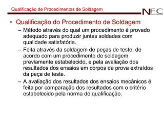 Qualificação de Procedimentos de Soldagem Qualificação do Procedimento de Soldagem Método através do qual um procedimento é provado adequado para produzir juntas soldadas com qualidade satisfatória. Feita através da soldagem de peças de teste, de acordo com um procedimento de soldagem previamente estabelecido, e pela avaliação dos resultados dos ensaios em corpos de prova extraídos da peça de teste. A avaliação dos resultados dos ensaios mecânicos é feita por comparação dos resultados com o critério estabelecido pela norma de qualificação. 