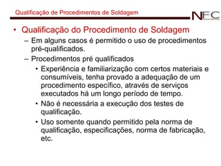 Qualificação de Procedimentos de Soldagem Qualificação do Procedimento de Soldagem Em alguns casos é permitido o uso de procedimentos pré-qualificados. Procedimentos pré qualificados Experiência e familiarização com certos materiais e consumíveis, tenha provado a adequação de um procedimento específico, através de serviços executados há um longo período de tempo. Não é necessária a execução dos testes de qualificação. Uso somente quando permitido pela norma de qualificação, especificações, norma de fabricação, etc. 
