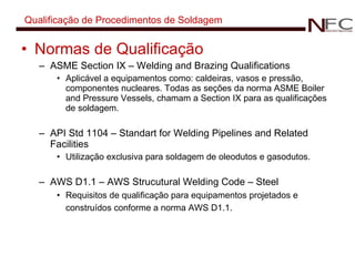 Qualificação de Procedimentos de Soldagem Normas de Qualificação ASME Section IX – Welding and Brazing Qualifications Aplicável a equipamentos como: caldeiras, vasos e pressão, componentes nucleares. Todas as seções da norma ASME Boiler and Pressure Vessels, chamam a Section IX para as qualificações de soldagem. API Std 1104 – Standart for Welding Pipelines and Related Facilities Utilização exclusiva para soldagem de oleodutos e gasodutos. AWS D1.1 – AWS Strucutural Welding Code – Steel Requisitos de qualificação para equipamentos projetados e construídos conforme a norma AWS D1.1.   
