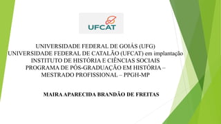 UNIVERSIDADE FEDERAL DE GOIÁS (UFG)
UNIVERSIDADE FEDERAL DE CATALÃO (UFCAT) em implantação
INSTITUTO DE HISTÓRIA E CIÊNCIAS SOCIAIS
PROGRAMA DE PÓS-GRADUAÇÃO EM HISTÓRIA –
MESTRADO PROFISSIONAL – PPGH-MP
MAIRAAPARECIDA BRANDÃO DE FREITAS
 