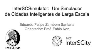 InterSCSimulator: Um Simulador
de Cidades Inteligentes de Larga Escala
Eduardo Felipe Zambom Santana
Orientador: Prof. Fabio Kon
 