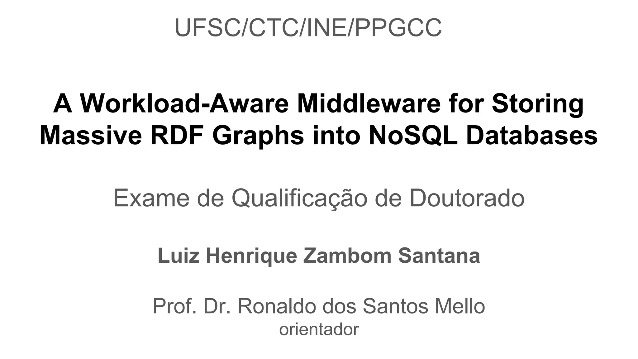 A Workload-Aware Middleware for Storing Massive RDF Graphs into NoSQL Databases Exame de Qualificação de Doutorado Luiz Henrique Zambom Santana Prof. Dr. Ronaldo dos Santos Mello orientador UFSC/CTC/INE/PPGCC 