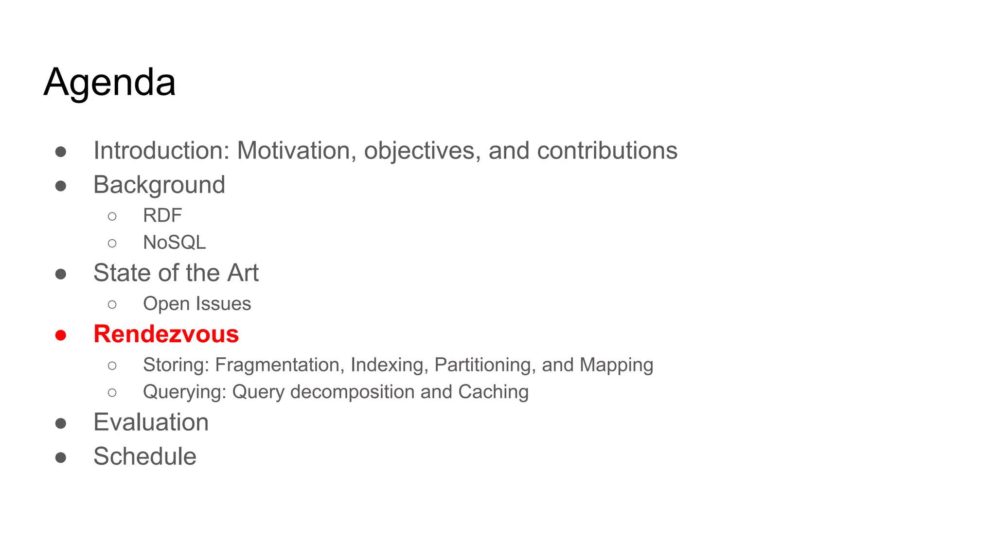 Agenda ● Introduction: Motivation, objectives, and contributions ● Background ○ RDF ○ NoSQL ● State of the Art ○ Open Issues ● Rendezvous ○ Storing: Fragmentation, Indexing, Partitioning, and Mapping ○ Querying: Query decomposition and Caching ● Evaluation ● Schedule 