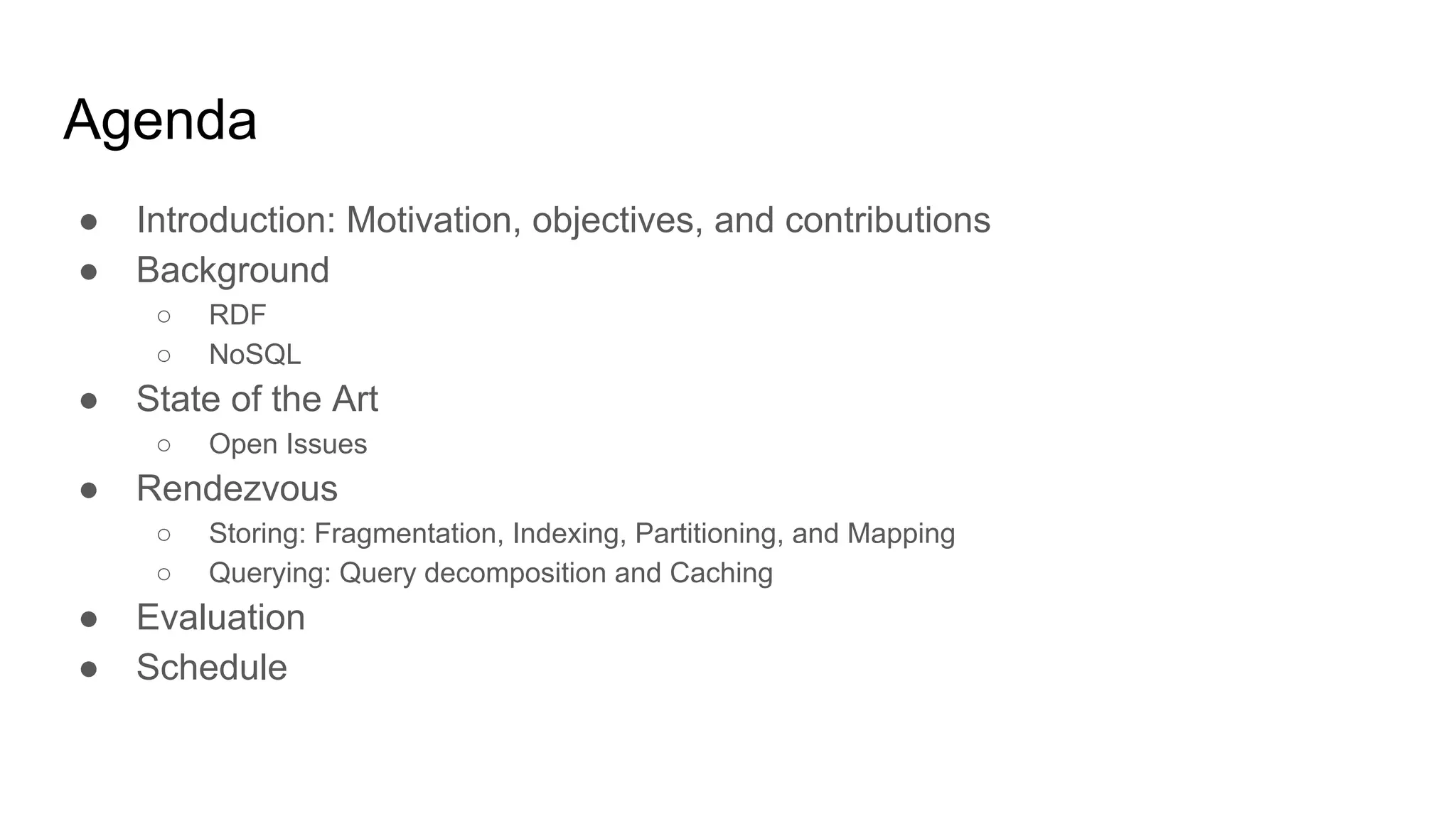 Agenda ● Introduction: Motivation, objectives, and contributions ● Background ○ RDF ○ NoSQL ● State of the Art ○ Open Issues ● Rendezvous ○ Storing: Fragmentation, Indexing, Partitioning, and Mapping ○ Querying: Query decomposition and Caching ● Evaluation ● Schedule 