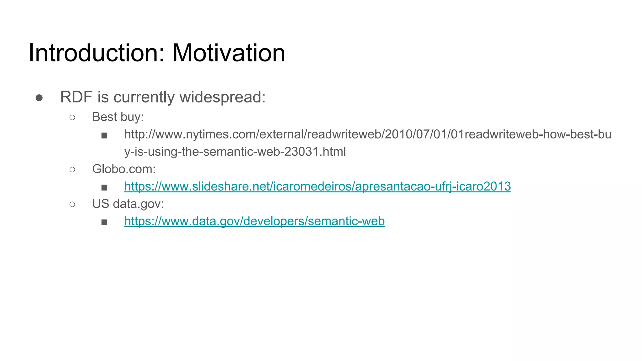 Introduction: Motivation ● RDF is currently widespread: ○ Best buy: ■ http://www.nytimes.com/external/readwriteweb/2010/07/01/01readwriteweb-how-best-bu y-is-using-the-semantic-web-23031.html ○ Globo.com: ■ https://www.slideshare.net/icaromedeiros/apresantacao-ufrj-icaro2013 ○ US data.gov: ■ https://www.data.gov/developers/semantic-web 