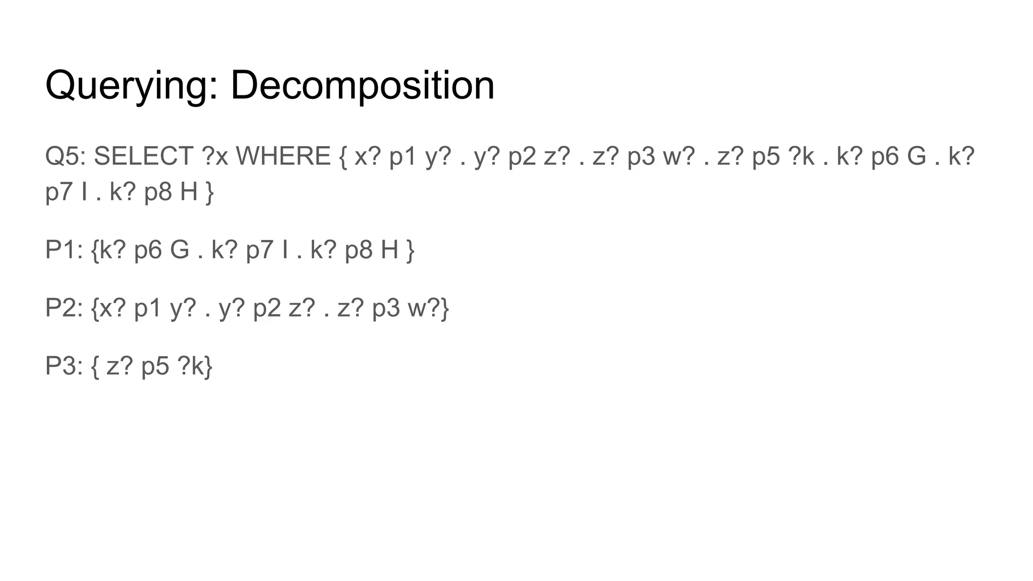 Querying: Decomposition Q3: SELECT ?x WHERE { x? p1 y? . y? p2 z? . z? p3 w? . } C1: SELECT S1,O1 FROM p1 SELECT S2,O2 FROM p2 WHERE O=S1 SELECT S3,O3 FROM p3 WHERE O=S2 AND S=D (C1) Q4: SELECT ?x WHERE {x? p2 y? .y? p3 z? .x? p5 w? .w? p9 k? .L p11 k?.} SQ5: SELECT ?x WHERE {x? p2 y?. y? p3 z?. x? p5 w?.} SQ6: SELECT ?x WHERE {x? p5 w?. w? p9 k?. L p11 k?.} 