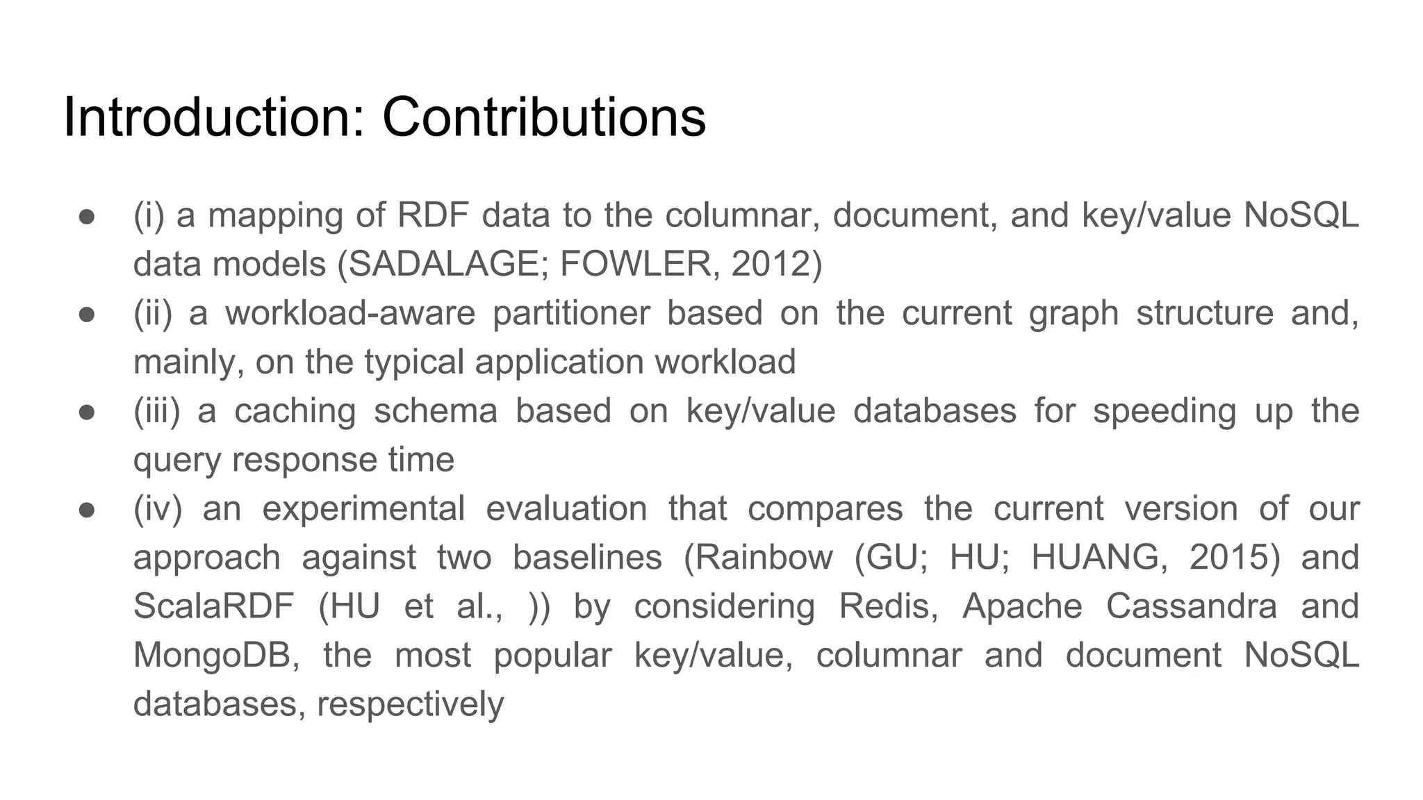 Introduction: Contributions ● (i) a mapping of RDF data to the columnar, document, and key/value NoSQL data models (SADALAGE; FOWLER, 2012) ● (ii) a workload-aware partitioner based on the current graph structure and, mainly, on the typical application workload ● (iii) a caching schema based on key/value databases for speeding up the query response time ● (iv) an experimental evaluation that compares the current version of our approach against two baselines (Rainbow (GU; HU; HUANG, 2015) and ScalaRDF (HU et al., )) by considering Redis, Apache Cassandra and MongoDB, the most popular key/value, columnar and document NoSQL databases, respectively 