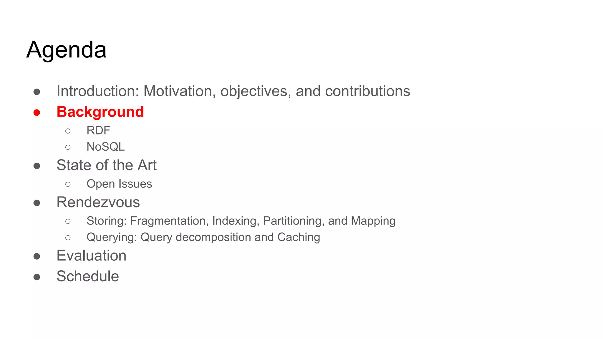 Agenda ● Introduction: Motivation, objectives, and contributions ● Background ○ RDF ○ NoSQL ● State of the Art ○ Open Issues ● Rendezvous ○ Storing: Fragmentation, Indexing, Partitioning, and Mapping ○ Querying: Query decomposition and Caching ● Evaluation ● Schedule 