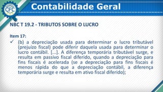 Contabilidade Geral
NBC T 19.2 - TRIBUTOS SOBRE O LUCRO
Item 17:
 (b) a depreciação usada para determinar o lucro tributável
(prejuízo fiscal) pode diferir daquela usada para determinar o
lucro contábil. [...]. A diferença temporária tributável surge, e
resulta em passivo fiscal diferido, quando a depreciação para
fins fiscais é acelerada (se a depreciação para fins fiscais é
menos rápida do que a depreciação contábil, a diferença
temporária surge e resulta em ativo fiscal diferido);
 