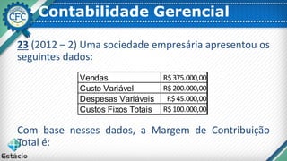 Contabilidade Gerencial
23 (2012 – 2) Uma sociedade empresária apresentou os
seguintes dados:
Com base nesses dados, a Margem de Contribuição
Total é:
Vendas R$ 375.000,00
Custo Variável R$ 200.000,00
Despesas Variáveis R$ 45.000,00
Custos Fixos Totais R$ 100.000,00
 