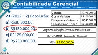 Contabilidade Gerencial
23 (2012 – 2) Resolução:
a) R$30.000,00.
b) R$130.000,00.
c) R$175.000,00.
d) R$230.000,00.
MargemdeContirbuição=Receita-GastosVariáveisTotais
MC = 375.000,00- (200.000,00+45.000,00)
Vendas R$ 375.000,00
Custo Variável R$ 200.000,00
Despesas Variáveis R$ 45.000,00
Custos Fixos Totais R$ 100.000,00
MC = R$130.000,00
 