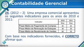 Contabilidade Gerencial
24. (2012 – 2) Uma empresa comercial apresentou
os seguintes indicadores para os anos de 2010 e
2011:
Com base nos indicadores fornecidos, é CORRETO
afirmar que:
2010 2011
Dias Dias
Prazo Médio de Pagamento de Compras 45 25
Prazo Médio de Renovação de Estoques 30 20
Prazo Médio de Recebimento de Vendas 60 50
Indicador
 