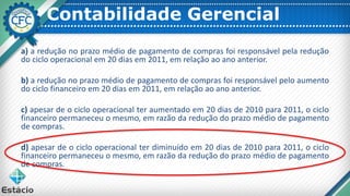 Contabilidade Gerencial
a) a redução no prazo médio de pagamento de compras foi responsável pela redução
do ciclo operacional em 20 dias em 2011, em relação ao ano anterior.
b) a redução no prazo médio de pagamento de compras foi responsável pelo aumento
do ciclo financeiro em 20 dias em 2011, em relação ao ano anterior.
c) apesar de o ciclo operacional ter aumentado em 20 dias de 2010 para 2011, o ciclo
financeiro permaneceu o mesmo, em razão da redução do prazo médio de pagamento
de compras.
d) apesar de o ciclo operacional ter diminuído em 20 dias de 2010 para 2011, o ciclo
financeiro permaneceu o mesmo, em razão da redução do prazo médio de pagamento
de compras.
 