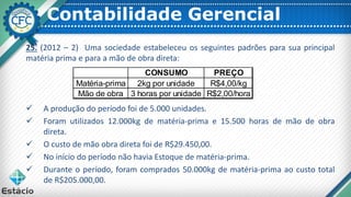Contabilidade Gerencial
25. (2012 – 2) Uma sociedade estabeleceu os seguintes padrões para sua principal
matéria prima e para a mão de obra direta:
✓ A produção do período foi de 5.000 unidades.
✓ Foram utilizados 12.000kg de matéria-prima e 15.500 horas de mão de obra
direta.
✓ O custo de mão obra direta foi de R$29.450,00.
✓ No início do período não havia Estoque de matéria-prima.
✓ Durante o período, foram comprados 50.000kg de matéria-prima ao custo total
de R$205.000,00.
CONSUMO PREÇO
Matéria-prima 2kg por unidade R$4,00/kg
Mão de obra 3 horas por unidade R$2,00/hora
 