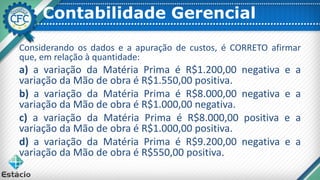 Contabilidade Gerencial
Considerando os dados e a apuração de custos, é CORRETO afirmar
que, em relação à quantidade:
a) a variação da Matéria Prima é R$1.200,00 negativa e a
variação da Mão de obra é R$1.550,00 positiva.
b) a variação da Matéria Prima é R$8.000,00 negativa e a
variação da Mão de obra é R$1.000,00 negativa.
c) a variação da Matéria Prima é R$8.000,00 positiva e a
variação da Mão de obra é R$1.000,00 positiva.
d) a variação da Matéria Prima é R$9.200,00 negativa e a
variação da Mão de obra é R$550,00 positiva.
 
