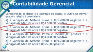Contabilidade Gerencial
Considerando os dados e a apuração de custos, é CORRETO afirmar
que, em relação à quantidade:
a) a variação da Matéria Prima é R$1.200,00 negativa e a
variação da Mão de obra é R$1.550,00 positiva.
b) a variação da Matéria Prima é R$8.000,00 negativa e a
variação da Mão de obra é R$1.000,00 negativa.
c) a variação da Matéria Prima é R$8.000,00 positiva e a
variação da Mão de obra é R$1.000,00 positiva.
d) a variação da Matéria Prima é R$9.200,00 negativa e a
variação da Mão de obra é R$550,00 positiva.
 