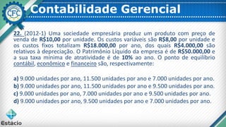 Contabilidade Gerencial
22. (2012-1) Uma sociedade empresária produz um produto com preço de
venda de R$10,00 por unidade. Os custos variáveis são R$8,00 por unidade e
os custos fixos totalizam R$18.000,00 por ano, dos quais R$4.000,00 são
relativos à depreciação. O Patrimônio Líquido da empresa é de R$50.000,00 e
a sua taxa mínima de atratividade é de 10% ao ano. O ponto de equilíbrio
contábil, econômico e financeiro são, respectivamente:
a) 9.000 unidades por ano, 11.500 unidades por ano e 7.000 unidades por ano.
b) 9.000 unidades por ano, 11.500 unidades por ano e 9.500 unidades por ano.
c) 9.000 unidades por ano, 7.000 unidades por ano e 9.500 unidades por ano.
d) 9.000 unidades por ano, 9.500 unidades por ano e 7.000 unidades por ano.
 