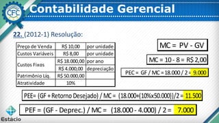 Contabilidade Gerencial
22. (2012-1) Resolução:
Preço de Venda R$ 10,00 por unidade
Custos Variáveis R$ 8,00 por unidade
R$ 18.000,00 por ano
R$ 4.000,00 depreciação
Patrimônio Líq. R$ 50.000,00
Atratividade 10%
Custos Fixos
MC = PV - GV
MC = 10- 8= R$2,00
PEC = GF / MC =18.000/ 2= 9.000
PEE= (GF +RetornoDesejado) / MC= (18.000+(10%x50.000))/2= 11.500
PEF = (GF - Deprec.) / MC = (18.000- 4.000) / 2= 7.000
 
