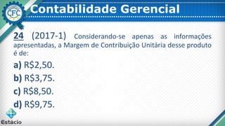 Contabilidade Gerencial
24 (2017-1) Considerando-se apenas as informações
apresentadas, a Margem de Contribuição Unitária desse produto
é de:
a) R$2,50.
b) R$3,75.
c) R$8,50.
d) R$9,75.
 