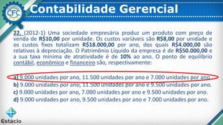 Contabilidade Gerencial
22. (2012-1) Uma sociedade empresária produz um produto com preço de
venda de R$10,00 por unidade. Os custos variáveis são R$8,00 por unidade e
os custos fixos totalizam R$18.000,00 por ano, dos quais R$4.000,00 são
relativos à depreciação. O Patrimônio Líquido da empresa é de R$50.000,00 e
a sua taxa mínima de atratividade é de 10% ao ano. O ponto de equilíbrio
contábil, econômico e financeiro são, respectivamente:
a) 9.000 unidades por ano, 11.500 unidades por ano e 7.000 unidades por ano.
b) 9.000 unidades por ano, 11.500 unidades por ano e 9.500 unidades por ano.
c) 9.000 unidades por ano, 7.000 unidades por ano e 9.500 unidades por ano.
d) 9.000 unidades por ano, 9.500 unidades por ano e 7.000 unidades por ano.
 