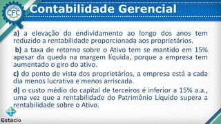 Contabilidade Gerencial
a) a elevação do endividamento ao longo dos anos tem
reduzido a rentabilidade proporcionada aos proprietários.
b) a taxa de retorno sobre o Ativo tem se mantido em 15%
apesar da queda na margem líquida, porque a empresa tem
aumentado o giro do ativo.
c) do ponto de vista dos proprietários, a empresa está a cada
dia menos lucrativa e menos arriscada.
d) o custo médio do capital de terceiros é inferior a 15% a.a.,
uma vez que a rentabilidade do Patrimônio Líquido supera a
rentabilidade sobre o Ativo.
 