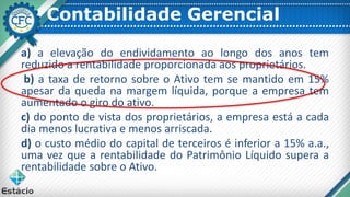Contabilidade Gerencial
a) a elevação do endividamento ao longo dos anos tem
reduzido a rentabilidade proporcionada aos proprietários.
b) a taxa de retorno sobre o Ativo tem se mantido em 15%
apesar da queda na margem líquida, porque a empresa tem
aumentado o giro do ativo.
c) do ponto de vista dos proprietários, a empresa está a cada
dia menos lucrativa e menos arriscada.
d) o custo médio do capital de terceiros é inferior a 15% a.a.,
uma vez que a rentabilidade do Patrimônio Líquido supera a
rentabilidade sobre o Ativo.
 