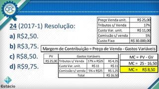 24 (2017-1) Resolução:
a) R$2,50.
b) R$3,75.
c) R$8,50.
d) R$9,75.
Margem de Contribuição =Preço de Venda - Gastos Variáveis
Preço Venda unit. R$ 25,00
Tributos s/ Venda 17%
Custo Var. unit. R$ 11,00
Comissão s/ venda 5%
Custo Fixo R$ 30.000,00
PV
R$ 25,00 Tributos s/ Venda 17% x R$25 R$ 4,25
Custo Var. unit. R$ 11 R$ 11
Comissão s/ venda 5% x R$25 R$ 1,25
R$ 16,50
Gastos Variáveis
Total
MC = PV - GV
MC = 25 - 16,50
MC = R$ 8,50
 