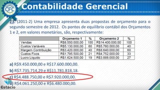 Contabilidade Gerencial
23. (2011-2) Uma empresa apresenta duas propostas de orçamento para o
segundo semestre de 2012. Os pontos de equilíbrio contábil dos Orçamentos
1 e 2, em valores monetários, são, respectivamente:
a) R$9.450.000,00 e R$17.600.000,00.
b) R$7.735.714,29 e R$11.781.818,18.
c) R$4.488.750,00 e R$7.920.000,00.
d) R$4.061.250,00 e R$6.480.000,00.
 
