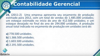 Contabilidade Gerencial
24. (2011-2) Uma empresa apresenta seu orçamento de produção
estimado para 2012, com um total de vendas de 1.485.000 unidades;
um estoque estimado no início do ano de 412.500 unidades; e um
estoque desejado no final do ano de 294.000 unidades. A produção
anual total indicada no orçamento de produção em unidades será de:
a) 778.500 unidades.
b) 1.366.500 unidades.
c) 1.603.500 unidades.
d) 2.191.500 unidades.
 