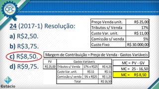 24 (2017-1) Resolução:
a) R$2,50.
b) R$3,75.
c) R$8,50.
d) R$9,75.
Margem de Contribuição =Preço de Venda - Gastos Variáveis
Preço Venda unit. R$ 25,00
Tributos s/ Venda 17%
Custo Var. unit. R$ 11,00
Comissão s/ venda 5%
Custo Fixo R$ 30.000,00
PV
R$25,00 Tributos s/ Venda 17% x R$25 R$4,25
Custo Var. unit. R$11 R$11
Comissão s/ venda 5% x R$25 R$1,25
R$16,50
Gastos Variáveis
Total
MC = PV - GV
MC = 25 - 16,50
MC = R$ 8,50
 
