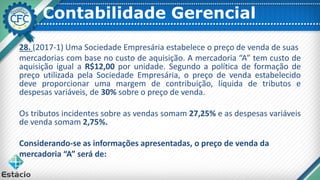 Contabilidade Gerencial
28. (2017-1) Uma Sociedade Empresária estabelece o preço de venda de suas
mercadorias com base no custo de aquisição. A mercadoria “A” tem custo de
aquisição igual a R$12,00 por unidade. Segundo a política de formação de
preço utilizada pela Sociedade Empresária, o preço de venda estabelecido
deve proporcionar uma margem de contribuição, líquida de tributos e
despesas variáveis, de 30% sobre o preço de venda.
Os tributos incidentes sobre as vendas somam 27,25% e as despesas variáveis
de venda somam 2,75%.
Considerando-se as informações apresentadas, o preço de venda da
mercadoria “A” será de:
 