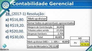 Contabilidade Gerencial
28. (2017-1) Resolução:
a) R$16,80.
b) R$19,20.
c) R$20,00.
d) R$30,00.
Mark-up divisor
Somar todos os percentuais apresentados
Margem de Contribuição 30,00%
Tributos sobre venda 27,25%
Despesas Variáveis 2,75%
Total 60,00%
Mark-up divisor (MD) = 1- 60% = 40,00%
Custo da Mercadoria R$12,00
12 / 40%
R$ 30,00
PV
MD
 