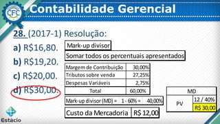 Contabilidade Gerencial
28. (2017-1) Resolução:
a) R$16,80.
b) R$19,20.
c) R$20,00.
d) R$30,00.
Mark-up divisor
Somar todos os percentuais apresentados
Margem de Contribuição 30,00%
Tributos sobre venda 27,25%
Despesas Variáveis 2,75%
Total 60,00%
Mark-up divisor(MD) = 1- 60% = 40,00%
Custo da Mercadoria R$12,00
12 / 40%
R$ 30,00
PV
MD
 