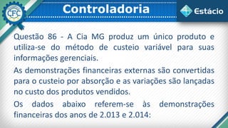 Controladoria
Questão 86 - A Cia MG produz um único produto e
utiliza-se do método de custeio variável para suas
informações gerenciais.
As demonstrações financeiras externas são convertidas
para o custeio por absorção e as variações são lançadas
no custo dos produtos vendidos.
Os dados abaixo referem-se às demonstrações
financeiras dos anos de 2.013 e 2.014:
 