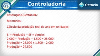 Controladoria
Resolução Questão 86:
Memórias:
Cálculo da produção real do ano em unidades:
EI + Produção – EF = Vendas
2.000 + Produção – 1.500 = 25.000
Produção = 25.000 + 1.500 – 2.000
Produção = 24.500
 