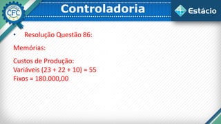 Controladoria
• Resolução Questão 86:
Memórias:
Custos de Produção:
Variáveis (23 + 22 + 10) = 55
Fixos = 180.000,00
 