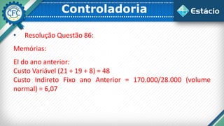 Controladoria
• Resolução Questão 86:
Memórias:
EI do ano anterior:
Custo Variável (21 + 19 + 8) = 48
Custo Indireto Fixo ano Anterior = 170.000/28.000 (volume
normal) = 6,07
 